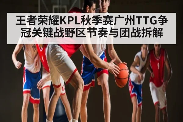 王者荣耀KPL秋季赛广州TTG争冠关键战野区节奏与团战拆解