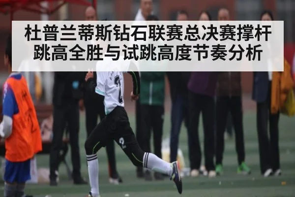 杜普兰蒂斯钻石联赛总决赛撑杆跳高全胜与试跳高度节奏分析