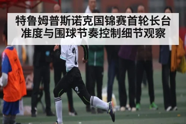 特鲁姆普斯诺克国锦赛首轮长台准度与围球节奏控制细节观察